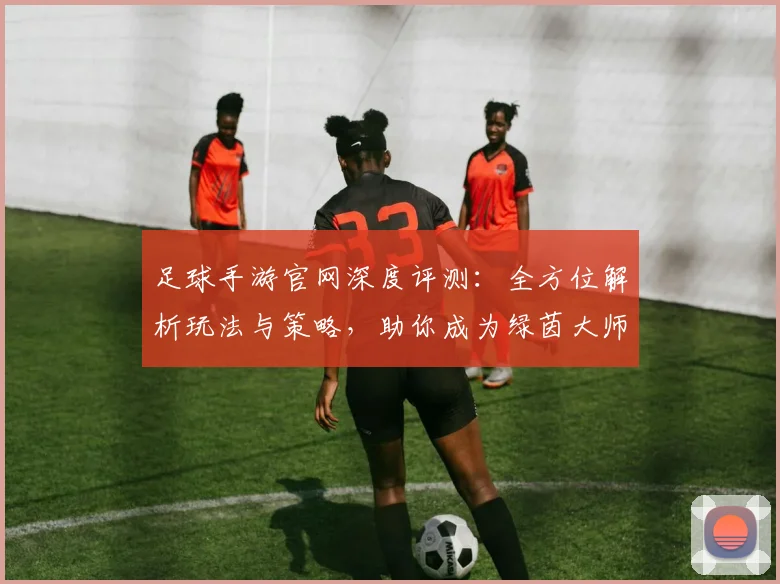 足球手游官网深度评测:全方位解析玩法与策略,助你成为绿茵大师