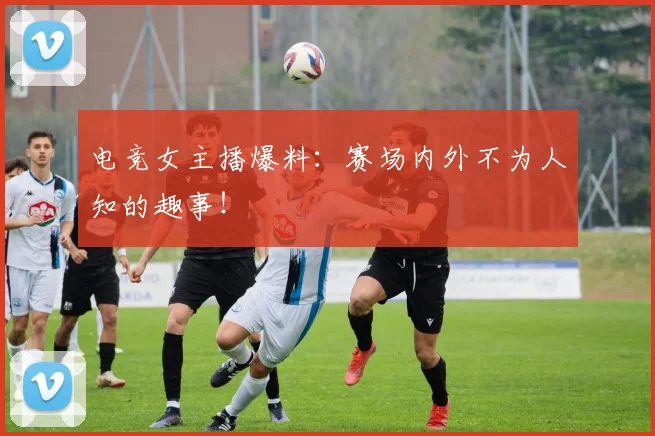 电竞女主播爆料:赛场内外不为人知的趣事!