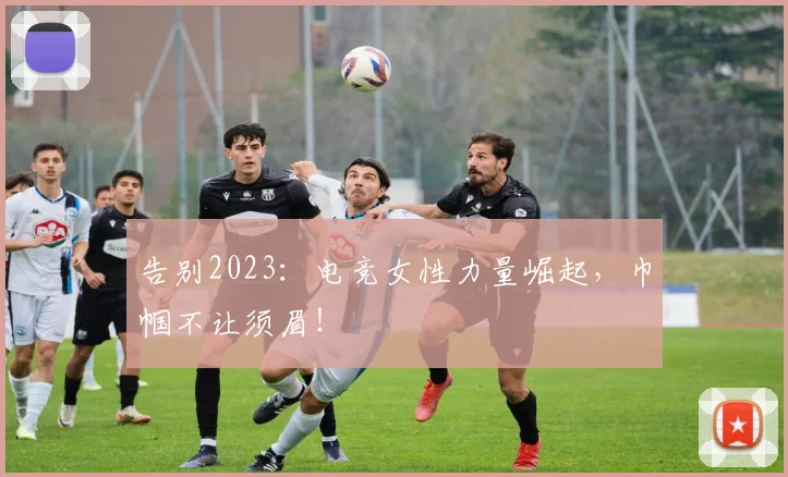 告别2023：电竞女性力量崛起，巾帼不让须眉！