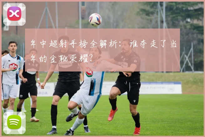 年中超射手榜全解析：谁夺走了当年的金靴荣耀？