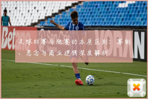 足球杯赛与联赛的本质区别:赛制、悬念与商业逻辑深度解析