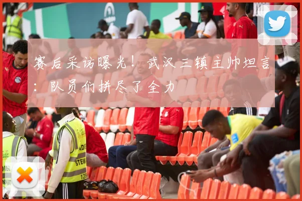 赛后采访曝光！武汉三镇主帅坦言：队员们拼尽了全力