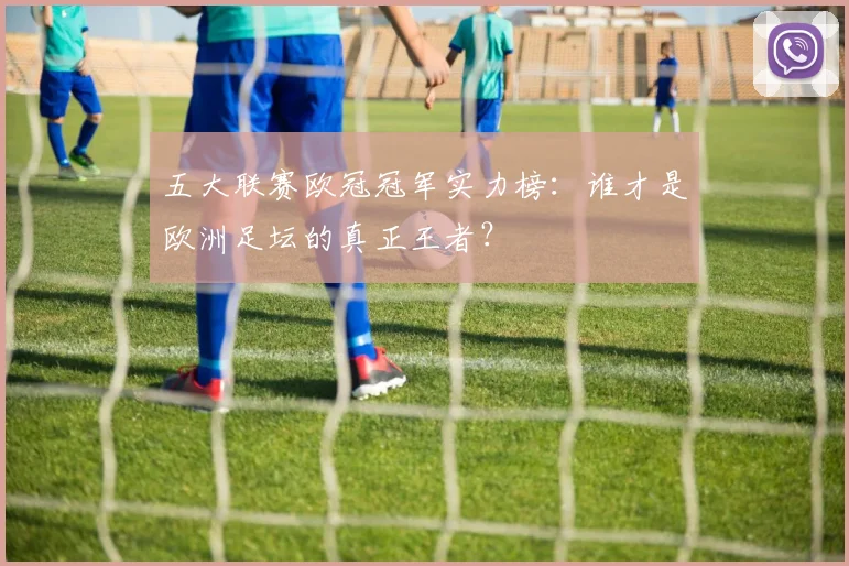 五大联赛欧冠冠军实力榜:谁才是欧洲足坛的真正王者?